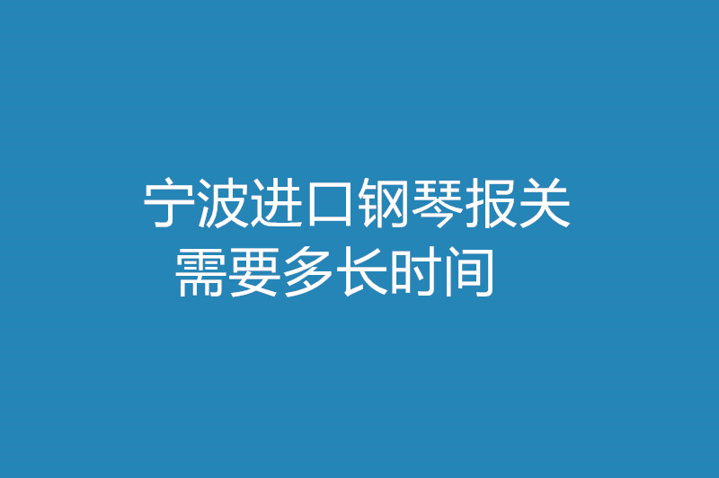 寧波進口鋼琴報關(guān)需要多長時間 .jpg